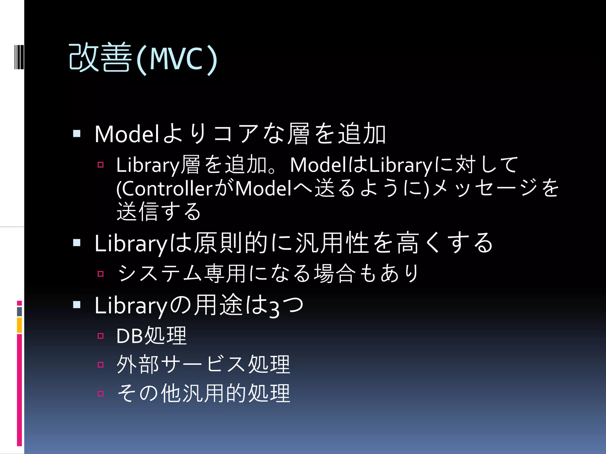 改善(MVC)

 Modelよりコアな層を追加
  Library層を追加。ModelはLibraryに対して
  (ControllerがModelへ送るように)メッセージを
  送信する
 Libraryは原則的に汎用性を高くする
  システム専用になる場合もあり
 Libraryの用途は3つ
  DB処理
  外部サービス処理
  その他汎用的処理
 