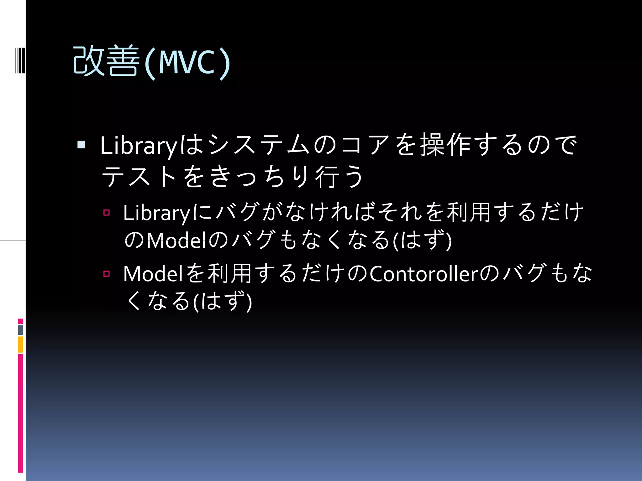 改善(MVC)

 Libraryはシステムのコアを操作するので
 テストをきっちり行う
  Libraryにバグがなければそれを利用するだけ
  のModelのバグもなくなる(はず)
  Modelを利用するだけのContorollerのバグもな
  くなる(はず)
 