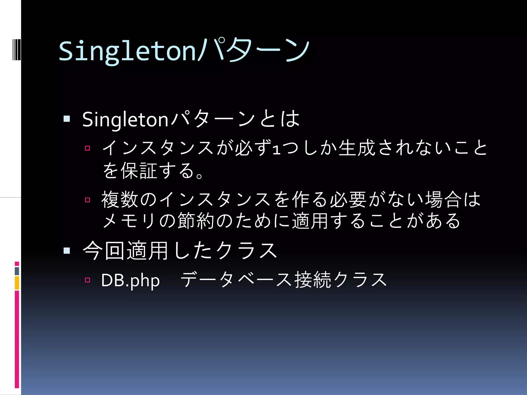 Singletonパターン

 Singletonパターンとは
  インスタンスが必ず1つしか生成されないこと
  を保証する。
  複数のインスタンスを作る必要がない場合は
  メモリの節約のために適用することがある
 今回適用したクラス
  DB.php データベース接続クラス
 
