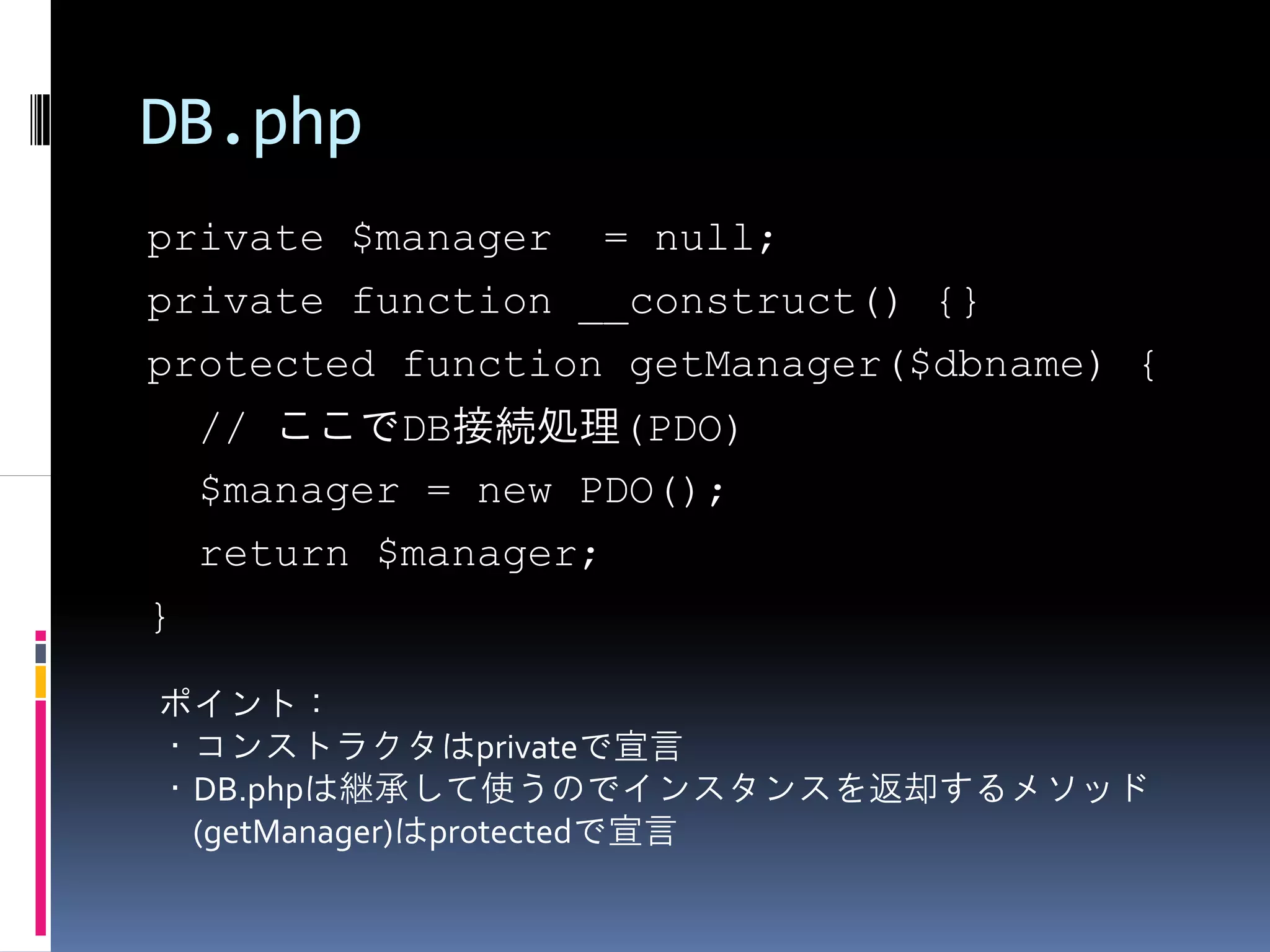 DB.php
private $manager = null;
private function __construct() {}
protected function getManager($dbname) {
    // ここでDB接続処理(PDO)
    $manager = new PDO();
    return $manager;
}

ポイント：
・コンストラクタはprivateで宣言
・DB.phpは継承して使うのでインスタンスを返却するメソッド
 (getManager)はprotectedで宣言
 