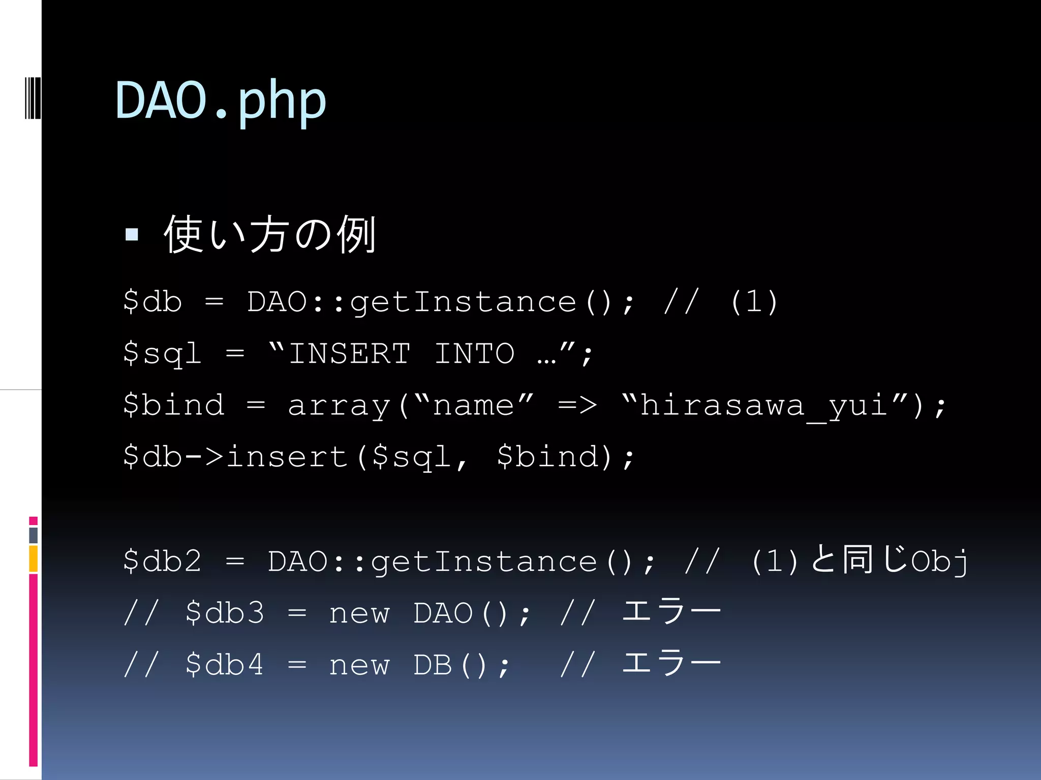DAO.php

 使い方の例
$db = DAO::getInstance(); // (1)
$sql = “INSERT INTO …”;
$bind = array(“name” => “hirasawa_yui”);
$db->insert($sql, $bind);


$db2 = DAO::getInstance(); // (1)と同じObj
// $db3 = new DAO(); // エラー
// $db4 = new DB(); // エラー
 