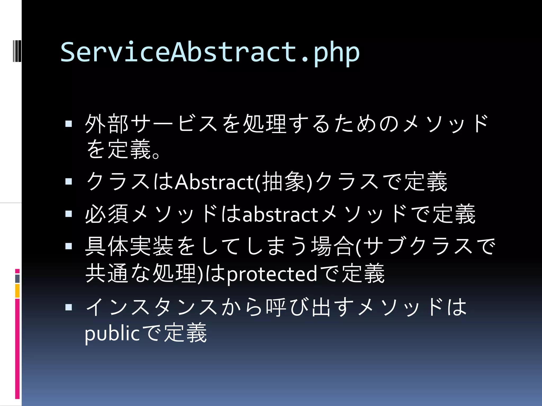 ServiceAbstract.php

 外部サービスを処理するためのメソッド
 を定義。
 クラスはAbstract(抽象)クラスで定義
 必須メソッドはabstractメソッドで定義
 具体実装をしてしまう場合(サブクラスで
 共通な処理)はprotectedで定義
 インスタンスから呼び出すメソッドは
 publicで定義
 