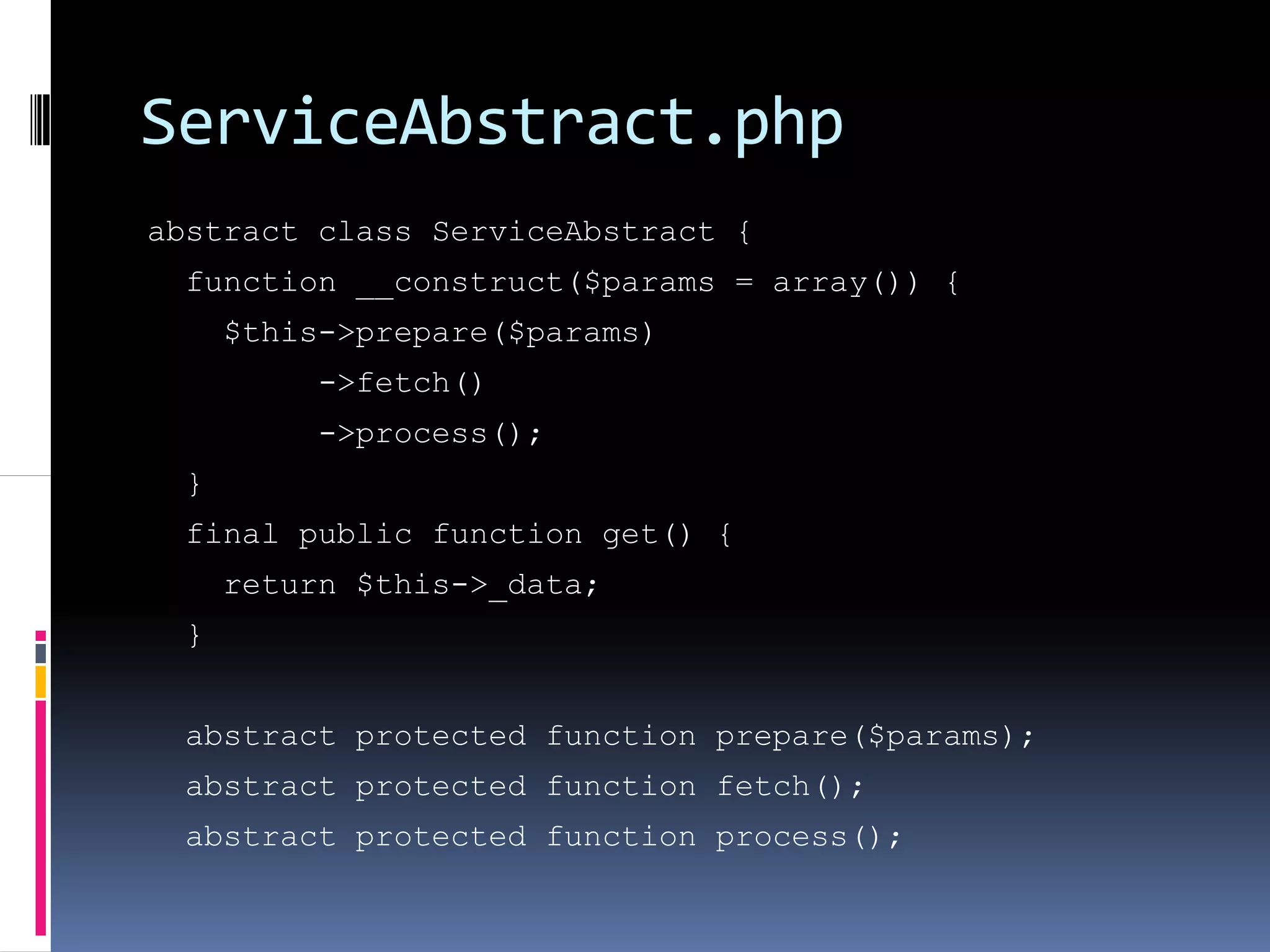 ServiceAbstract.php
abstract class ServiceAbstract {
  function __construct($params = array()) {
      $this->prepare($params)
           ->fetch()
           ->process();
  }
  final public function get() {
      return $this->_data;
  }


  abstract protected function prepare($params);
  abstract protected function fetch();
  abstract protected function process();
 