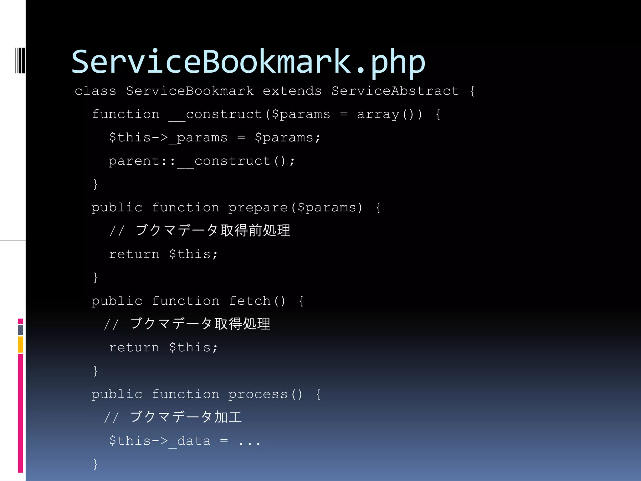 ServiceBookmark.php
class ServiceBookmark extends ServiceAbstract {
 function __construct($params = array()) {
     $this->_params = $params;
     parent::__construct();
 }
 public function prepare($params) {
     // ブクマデータ取得前処理
     return $this;
 }
 public function fetch() {
     // ブクマデータ取得処理
     return $this;
 }
 public function process() {
     // ブクマデータ加工
     $this->_data = ...
 }
 