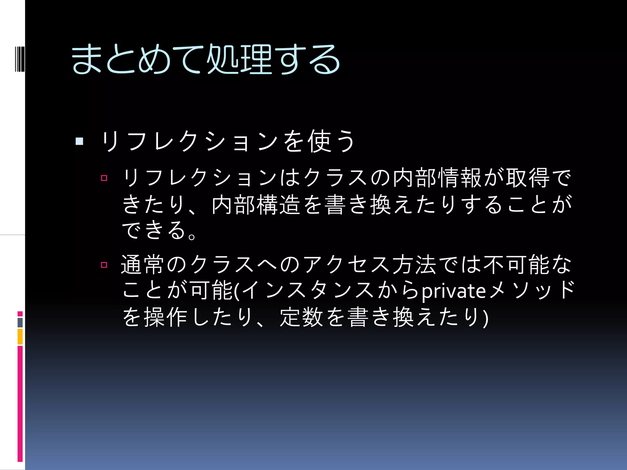 まとめて処理する

リフレクションを使う
 リフレクションはクラスの内部情報が取得で
 きたり、内部構造を書き換えたりすることが
 できる。
 通常のクラスへのアクセス方法では不可能な
 ことが可能(インスタンスからprivateメソッド
 を操作したり、定数を書き換えたり)
 