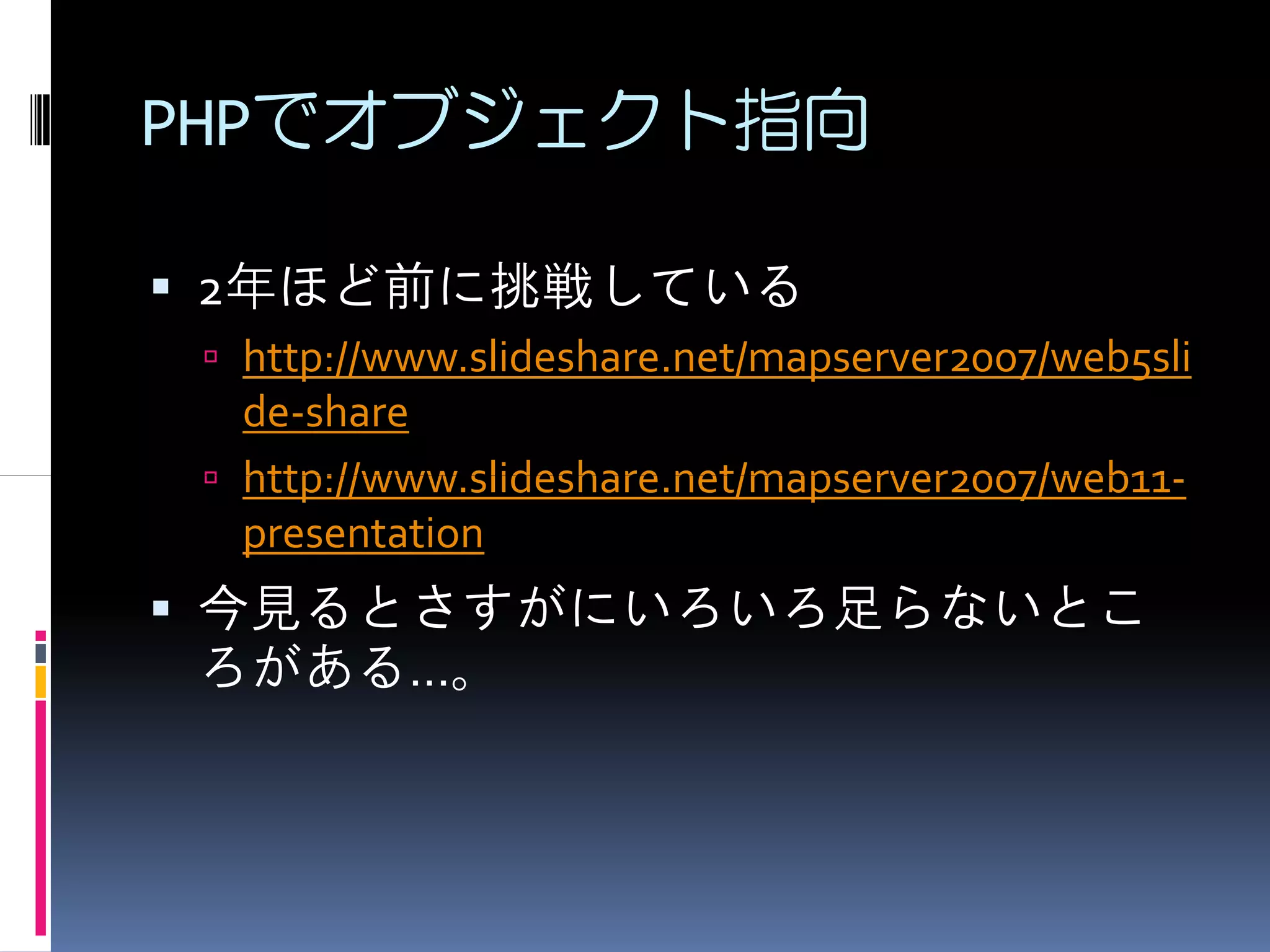 PHPでオブジェクト指向

2年ほど前に挑戦している
 http://www.slideshare.net/mapserver2007/web5sli
 de-share
 http://www.slideshare.net/mapserver2007/web11-
 presentation
今見るとさすがにいろいろ足らないとこ
ろがある…。
 