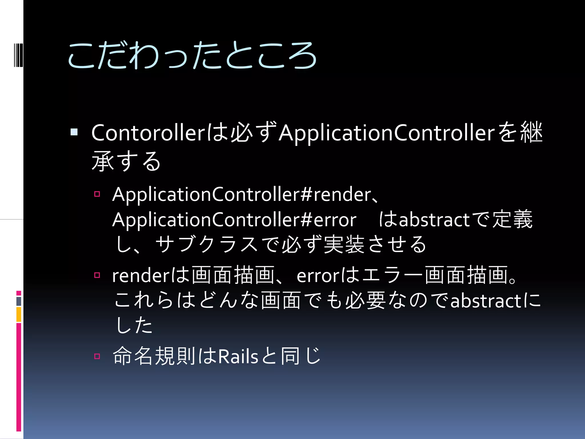 こだわったところ

Contorollerは必ずApplicationControllerを継
承する
 ApplicationController#render、
 ApplicationController#error はabstractで定義
 し、サブクラスで必ず実装させる
 renderは画面描画、errorはエラー画面描画。
 これらはどんな画面でも必要なのでabstractに
 した
 命名規則はRailsと同じ
 