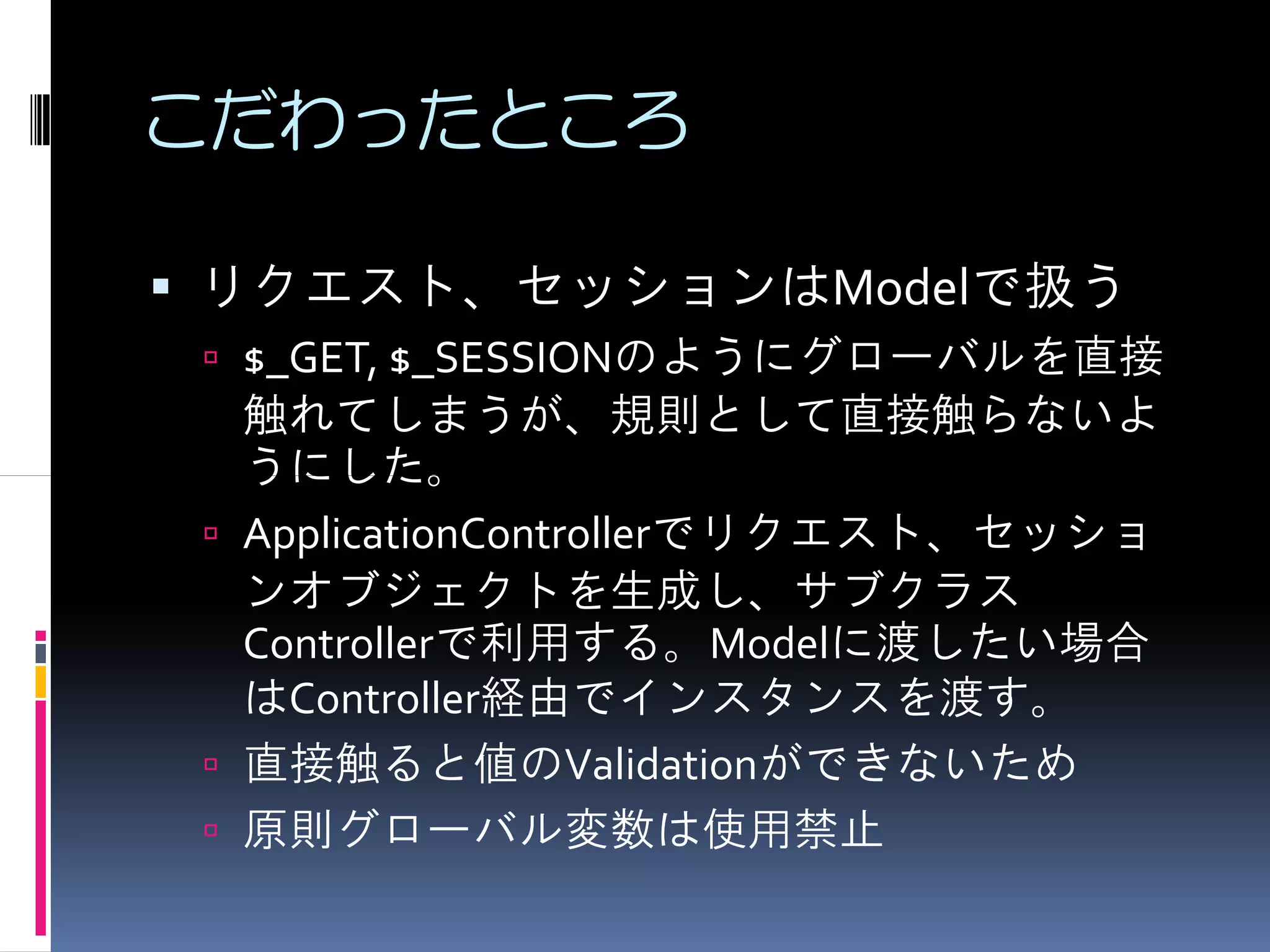 こだわったところ

リクエスト、セッションはModelで扱う
 $_GET, $_SESSIONのようにグローバルを直接
 触れてしまうが、規則として直接触らないよ
 うにした。
 ApplicationControllerでリクエスト、セッショ
 ンオブジェクトを生成し、サブクラス
 Controllerで利用する。Modelに渡したい場合
 はController経由でインスタンスを渡す。
 直接触ると値のValidationができないため
 原則グローバル変数は使用禁止
 