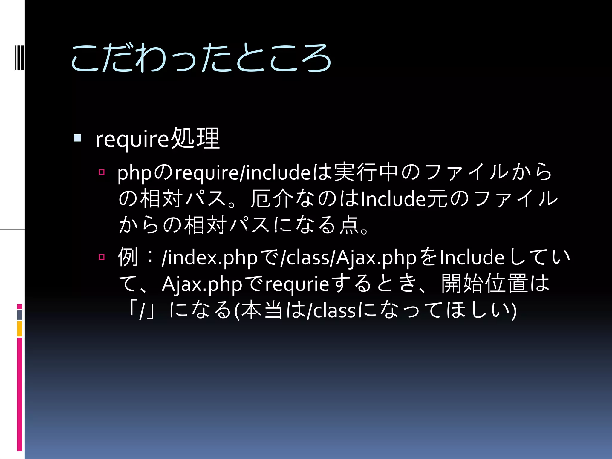 こだわったところ

require処理
 phpのrequire/includeは実行中のファイルから
 の相対パス。厄介なのはInclude元のファイル
 からの相対パスになる点。
 例：/index.phpで/class/Ajax.phpをIncludeしてい
 て、Ajax.phpでrequrieするとき、開始位置は
 「/」になる(本当は/classになってほしい)
 