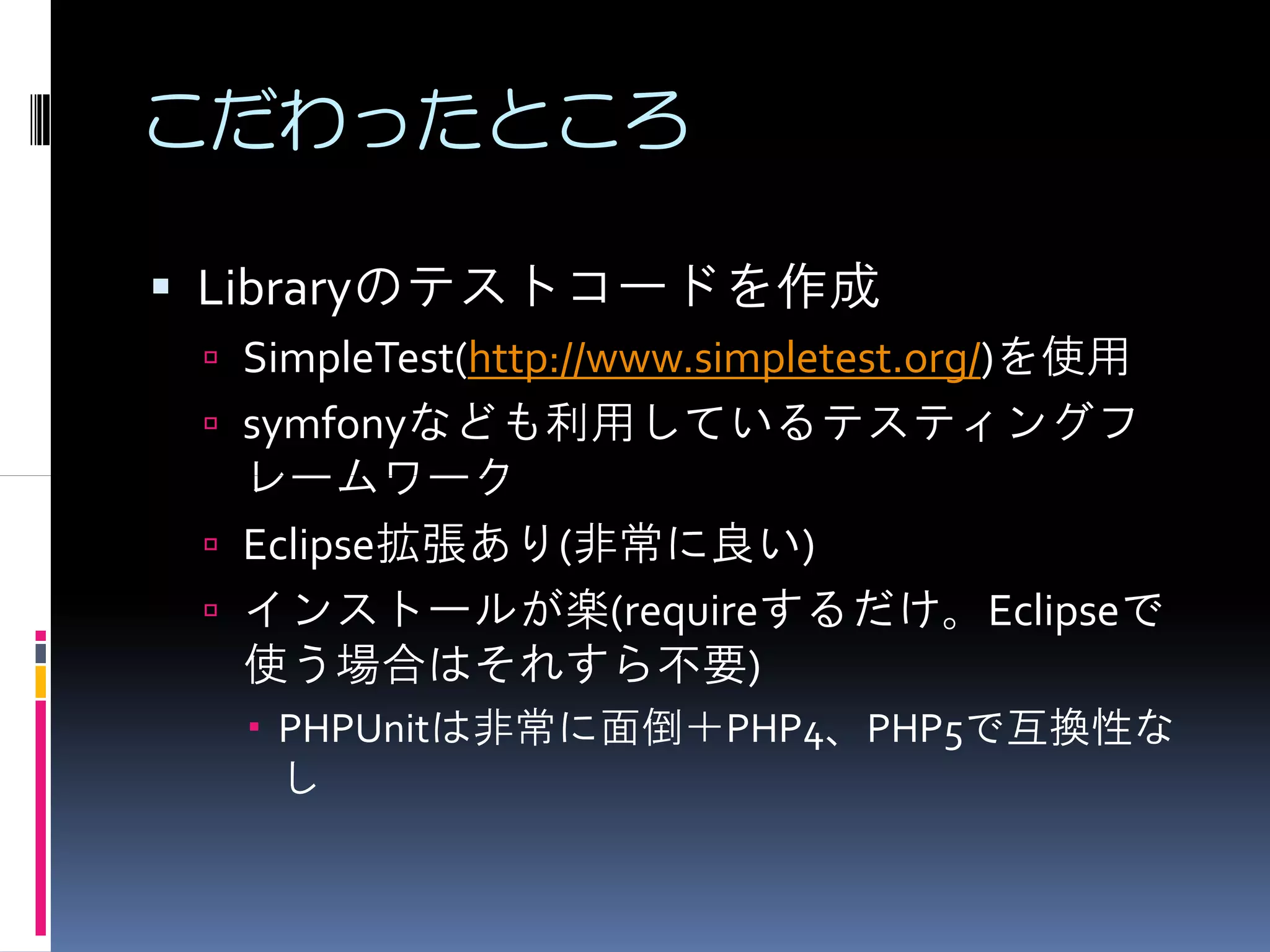 こだわったところ

Libraryのテストコードを作成
 SimpleTest(http://www.simpletest.org/)を使用
 symfonyなども利用しているテスティングフ
 レームワーク
 Eclipse拡張あり(非常に良い)
 インストールが楽(requireするだけ。Eclipseで
 使う場合はそれすら不要)
  PHPUnitは非常に面倒＋PHP4、PHP5で互換性な
  し
 
