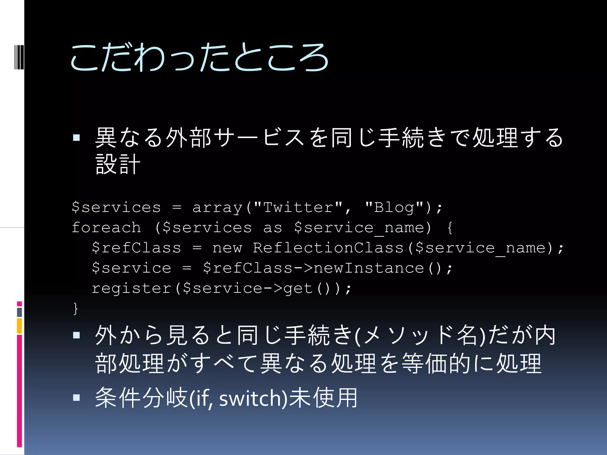 こだわったところ

  異なる外部サービスを同じ手続きで処理する
  設計
$services = array("Twitter", "Blog");
foreach ($services as $service_name) {
  $refClass = new ReflectionClass($service_name);
  $service = $refClass->newInstance();
  register($service->get());
}
  外から見ると同じ手続き(メソッド名)だが内
  部処理がすべて異なる処理を等価的に処理
  条件分岐(if, switch)未使用
 