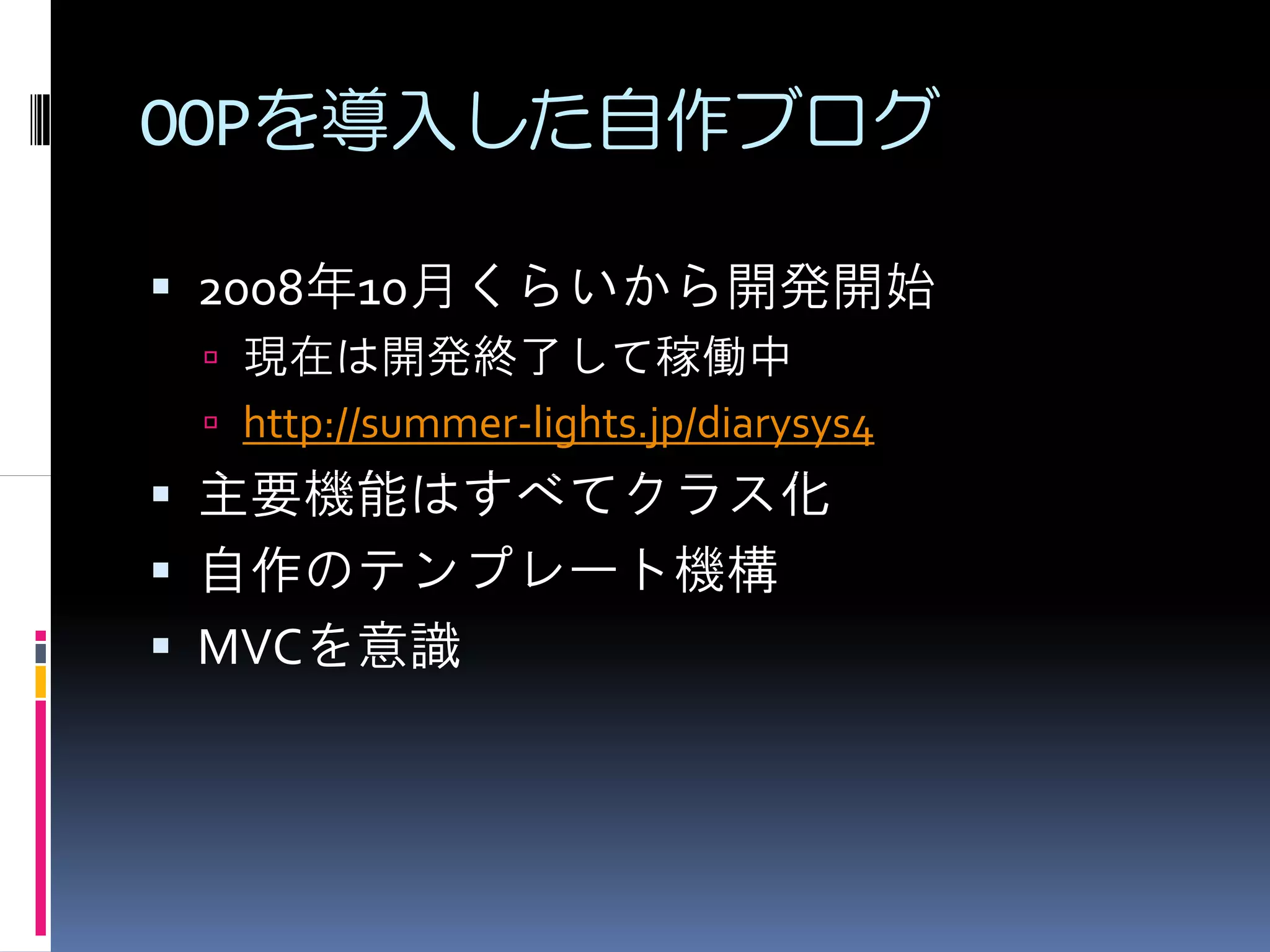 OOPを導入した自作ブログ

2008年10月くらいから開発開始
 現在は開発終了して稼働中
 http://summer-lights.jp/diarysys4
主要機能はすべてクラス化
自作のテンプレート機構
MVCを意識
 