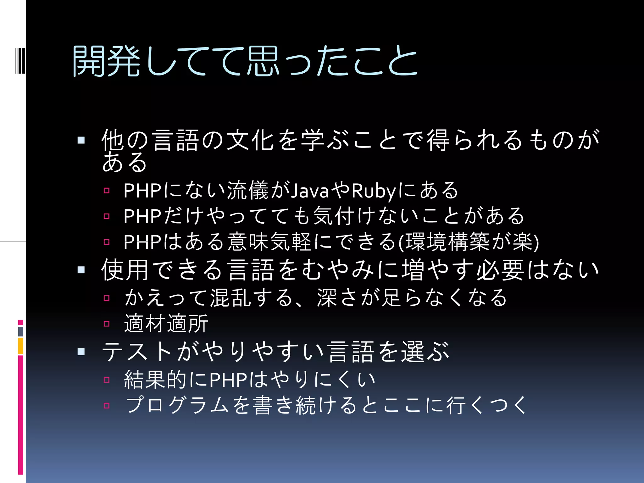 開発してて思ったこと

他の言語の文化を学ぶことで得られるものが
ある
 PHPにない流儀がJavaやRubyにある
 PHPだけやってても気付けないことがある
 PHPはある意味気軽にできる(環境構築が楽)
使用できる言語をむやみに増やす必要はない
 かえって混乱する、深さが足らなくなる
 適材適所
テストがやりやすい言語を選ぶ
 結果的にPHPはやりにくい
 プログラムを書き続けるとここに行くつく
 