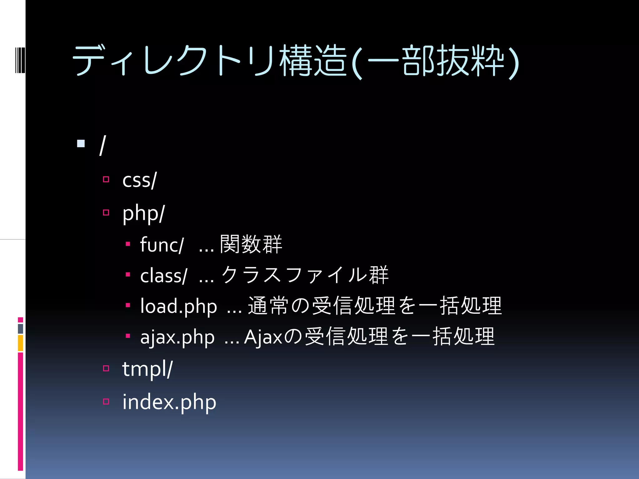 ディレクトリ構造(一部抜粋)

/
    css/
    php/
     func/ ... 関数群
     class/ … クラスファイル群
     load.php … 通常の受信処理を一括処理
     ajax.php … Ajaxの受信処理を一括処理
    tmpl/
    index.php
 