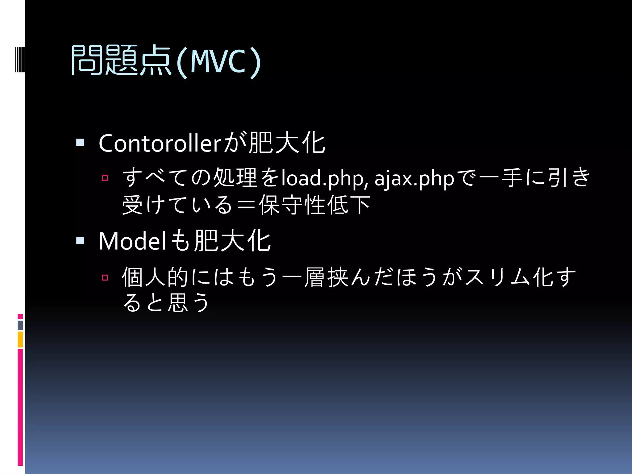 問題点(MVC)

 Contorollerが肥大化
  すべての処理をload.php, ajax.phpで一手に引き
  受けている＝保守性低下
 Modelも肥大化
  個人的にはもう一層挟んだほうがスリム化す
  ると思う
 