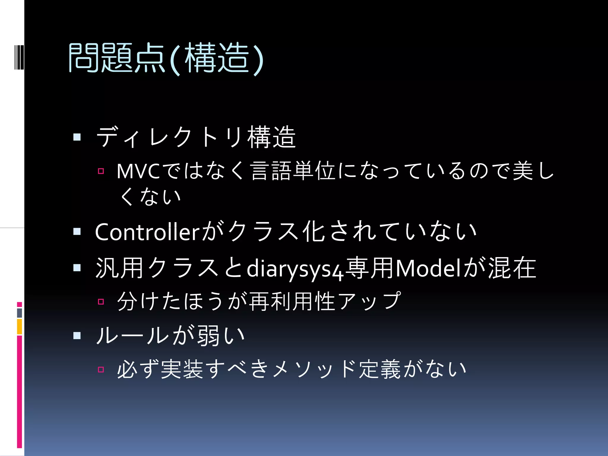 問題点(構造)

ディレクトリ構造
 MVCではなく言語単位になっているので美し
 くない
Controllerがクラス化されていない
汎用クラスとdiarysys4専用Modelが混在
 分けたほうが再利用性アップ
ルールが弱い
 必ず実装すべきメソッド定義がない
 