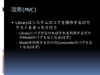 改善(MVC)

 Libraryはシステムのコアを操作するので
 テストをきっちり行う
  Libraryにバグがなければそれを利用するだけ
  のModelのバグもなくなる(はず)
  Modelを利用するだけのContorollerのバグもな
  くなる(はず)
 