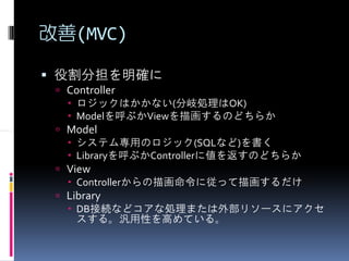 改善(MVC)

 役割分担を明確に
  Controller
    ロジックはかかない(分岐処理はOK)
    Modelを呼ぶかViewを描画するのどちらか
  Model
    システム専用のロジック(SQLなど)を書く
    Libraryを呼ぶかControllerに値を返すのどちらか
  View
    Controllerからの描画命令に従って描画するだけ
  Library
    DB接続などコアな処理または外部リソースにアクセ
    スする。汎用性を高めている。
 