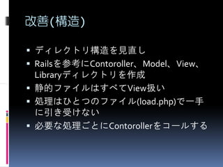 改善(構造)

ディレクトリ構造を見直し
Railsを参考にContoroller、Model、View、
Libraryディレクトリを作成
静的ファイルはすべてView扱い
処理はひとつのファイル(load.php)で一手
に引き受けない
必要な処理ごとにContorollerをコールする
 