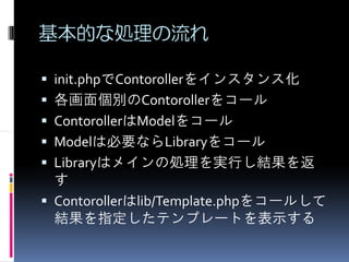 基本的な処理の流れ

init.phpでContorollerをインスタンス化
各画面個別のContorollerをコール
ContorollerはModelをコール
Modelは必要ならLibraryをコール
Libraryはメインの処理を実行し結果を返
す
Contorollerはlib/Template.phpをコールして
結果を指定したテンプレートを表示する
 