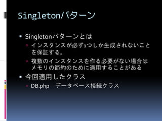 Singletonパターン

 Singletonパターンとは
  インスタンスが必ず1つしか生成されないこと
  を保証する。
  複数のインスタンスを作る必要がない場合は
  メモリの節約のために適用することがある
 今回適用したクラス
  DB.php データベース接続クラス
 