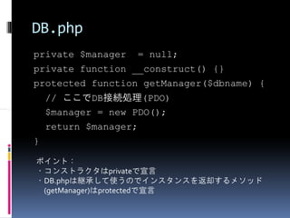 DB.php
private $manager = null;
private function __construct() {}
protected function getManager($dbname) {
    // ここでDB接続処理(PDO)
    $manager = new PDO();
    return $manager;
}

ポイント：
・コンストラクタはprivateで宣言
・DB.phpは継承して使うのでインスタンスを返却するメソッド
 (getManager)はprotectedで宣言
 