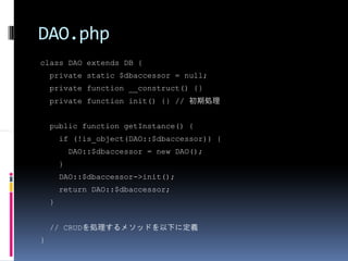 DAO.php
class DAO extends DB {
    private static $dbaccessor = null;
    private function __construct() {}
    private function init() {} // 初期処理


    public function getInstance() {
        if (!is_object(DAO::$dbaccessor)) {
            DAO::$dbaccessor = new DAO();
        }
        DAO::$dbaccessor->init();
        return DAO::$dbaccessor;
    }


    // CRUDを処理するメソッドを以下に定義
}
 