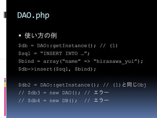 DAO.php

 使い方の例
$db = DAO::getInstance(); // (1)
$sql = “INSERT INTO …”;
$bind = array(“name” => “hirasawa_yui”);
$db->insert($sql, $bind);


$db2 = DAO::getInstance(); // (1)と同じObj
// $db3 = new DAO(); // エラー
// $db4 = new DB(); // エラー
 