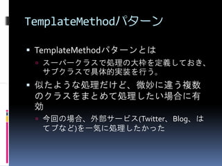 TemplateMethodパターン

 TemplateMethodパターンとは
  スーパークラスで処理の大枠を定義しておき、
  サブクラスで具体的実装を行う。
 似たような処理だけど、微妙に違う複数
 のクラスをまとめて処理したい場合に有
 効
  今回の場合、外部サービス(Twitter、Blog、は
  てブなど)を一気に処理したかった
 