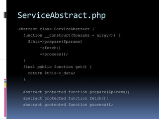 ServiceAbstract.php
abstract class ServiceAbstract {
  function __construct($params = array()) {
      $this->prepare($params)
           ->fetch()
           ->process();
  }
  final public function get() {
      return $this->_data;
  }


  abstract protected function prepare($params);
  abstract protected function fetch();
  abstract protected function process();
 