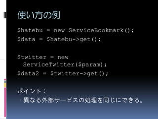 使い方の例
$hatebu = new ServiceBookmark();
$data = $hatebu->get();

$twitter = new
  ServiceTwitter($param);
$data2 = $twitter->get();

ポイント：
・異なる外部サービスの処理を同じにできる。
 