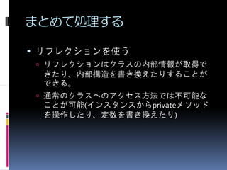 まとめて処理する

リフレクションを使う
 リフレクションはクラスの内部情報が取得で
 きたり、内部構造を書き換えたりすることが
 できる。
 通常のクラスへのアクセス方法では不可能な
 ことが可能(インスタンスからprivateメソッド
 を操作したり、定数を書き換えたり)
 
