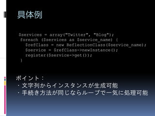 具体例

$services = array("Twitter", "Blog");
 foreach ($services as $service_name) {
   $refClass = new ReflectionClass($service_name);
   $service = $refClass->newInstance();
   register($service->get());
 }



ポイント：
・文字列からインスタンスが生成可能
・手続き方法が同じならループで一気に処理可能
 
