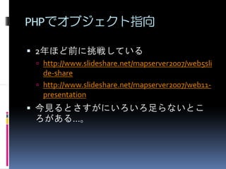 PHPでオブジェクト指向

2年ほど前に挑戦している
 http://www.slideshare.net/mapserver2007/web5sli
 de-share
 http://www.slideshare.net/mapserver2007/web11-
 presentation
今見るとさすがにいろいろ足らないとこ
ろがある…。
 