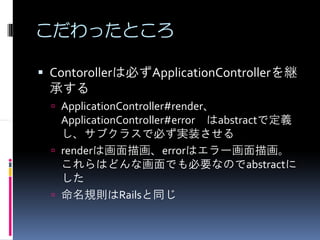 こだわったところ

Contorollerは必ずApplicationControllerを継
承する
 ApplicationController#render、
 ApplicationController#error はabstractで定義
 し、サブクラスで必ず実装させる
 renderは画面描画、errorはエラー画面描画。
 これらはどんな画面でも必要なのでabstractに
 した
 命名規則はRailsと同じ
 