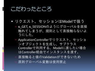 こだわったところ

リクエスト、セッションはModelで扱う
 $_GET, $_SESSIONのようにグローバルを直接
 触れてしまうが、規則として直接触らないよ
 うにした。
 ApplicationControllerでリクエスト、セッショ
 ンオブジェクトを生成し、サブクラス
 Controllerで利用する。Modelに渡したい場合
 はController経由でインスタンスを渡す。
 直接触ると値のValidationができないため
 原則グローバル変数は使用禁止
 