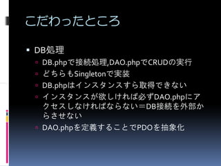 こだわったところ

DB処理
 DB.phpで接続処理,DAO.phpでCRUDの実行
 どちらもSingletonで実装
 DB.phpはインスタンスすら取得できない
 インスタンスが欲しければ必ずDAO.phpにア
 クセスしなければならない＝DB接続を外部か
 らさせない
 DAO.phpを定義することでPDOを抽象化
 
