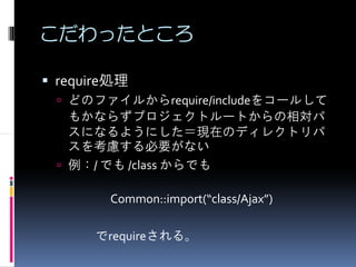 こだわったところ

require処理
 どのファイルからrequire/includeをコールして
 もかならずプロジェクトルートからの相対パ
 スになるようにした＝現在のディレクトリパ
 スを考慮する必要がない
 例：/ でも /class からでも

      Common::import(“class/Ajax”)

    でrequireされる。
 