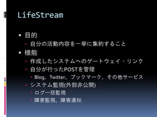 LifeStream

 目的
  自分の活動内容を一挙に集約すること
 機能
  作成したシステムへのゲートウェイ・リンク
  自分が行ったPOSTを管理
   Blog、Twitter、ブックマーク、その他サービス
  システム監視(外部非公開)
   ログ一括監視
   障害監視、障害通知
 