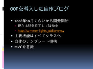 OOPを導入した自作ブログ

2008年10月くらいから開発開始
 現在は開発終了して稼働中
 http://summer-lights.jp/diarysys4
主要機能はすべてクラス化
自作のテンプレート機構
MVCを意識
 