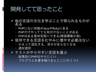 開発してて思ったこと

他の言語の文化を学ぶことで得られるものが
ある
 PHPにない流儀がJavaやRubyにある
 PHPだけやってても気付けないことがある
 PHPはある意味気軽にできる(環境構築が楽)
使用できる言語をむやみに増やす必要はない
 かえって混乱する、深さが足らなくなる
 適材適所
テストがやりやすい言語を選ぶ
 結果的にPHPはやりにくい
 プログラムを書き続けるとここに行くつく
 