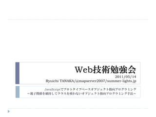 Web技術勉強会
                                        2011/05/14
       Ryuichi TANAKA/@mapserver2007/summer-lights.jp

      JavaScriptでプロトタイプベースオブジェクト指向プログラミング
～親子関係を維持してクラスを使わないオブジェクト指向プログラミング手法～
 