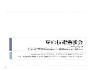 Web技術勉強会
                                       2011/05/28
      Ryuichi TANAKA/@mapserver2007/summer-lights.jp

        JavaScriptでプロトタイプベースオブジェクト指向プログラミング
～続・親子関係を維持してクラスを使わないオブジェクト指向プログラミング手法～
 