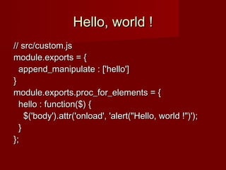 Hello, world !
// src/custom.js
module.exports = {
  append_manipulate : ['hello']
}
module.exports.proc_for_elements = {
  hello : function($) {
    $('body').attr('onload', 'alert("Hello, world !")');
  }
};
 