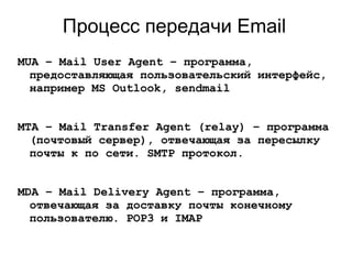 Процесс передачи Email
MUA – Mail User Agent – программа,
предоставляющая пользовательский интерфейс,
например MS Outlook, sendmail
MTA – Mail Transfer Agent (relay) – программа
(почтовый сервер), отвечающая за пересылку
почты к по сети. SMTP протокол.
MDA – Mail Delivery Agent – программа,
отвечающая за доставку почты конечному
пользователю. POP3 и IMAP
 
