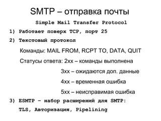 SMTP – отправка почты
Simple Mail Transfer Protocol
1) Работает поверх TCP, порт 25
2) Текстовый протокол
Команды: MAIL FROM, RCPT TO, DATA, QUIT
Статусы ответа: 2xx – команды выполнена
3xx – ожидаются доп. данные
4xx – временная ошибка
5xx – неисправимая ошибка
3) ESMTP – набор расширений для SMTP:
TLS, Авторизация, Pipelining
 