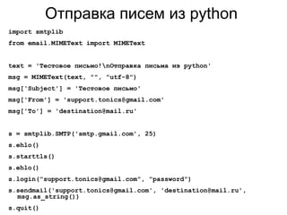 Отправка писем из python
import smtplib
from email.MIMEText import MIMEText
text = 'Тестовое письмо!nОтправка письма из python'
msg = MIMEText(text, "", "utf-8")
msg['Subject'] = 'Тестовое письмо'
msg['From'] = 'support.tonics@gmail.com'
msg['To'] = 'destination@mail.ru'
s = smtplib.SMTP('smtp.gmail.com', 25)
s.ehlo()
s.starttls()
s.ehlo()
s.login("support.tonics@gmail.com", "password")
s.sendmail('support.tonics@gmail.com', 'destination@mail.ru',
msg.as_string())
s.quit()
 