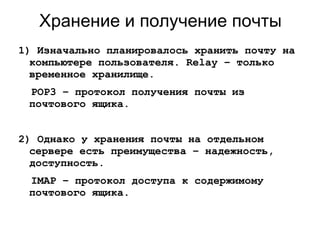 Хранение и получение почты
1) Изначально планировалось хранить почту на
компьютере пользователя. Relay – только
временное хранилище.
POP3 – протокол получения почты из
почтового ящика.
2) Однако у хранения почты на отдельном
сервере есть преимущества – надежность,
доступность.
IMAP – протокол доступа к содержимому
почтового ящика.
 