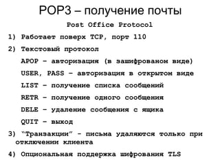 POP3 – получение почты
Post Office Protocol
1) Работает поверх TCP, порт 110
2) Текстовый протокол
APOP – авторизация (в зашифрованом виде)
USER, PASS – авторизация в открытом виде
LIST – получение списка сообщений
RETR – получение одного сообщения
DELE – удаление сообщения с ящика
QUIT – выход
3) “Транзакции” - письма удаляются только при
отключении клиента
4) Опциональная поддержка шифрования TLS
 