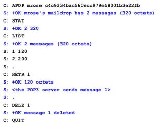 C: APOP mrose c4c9334bac560ecc979e58001b3e22fb
S: +OK mrose's maildrop has 2 messages (320 octets)
C: STAT
S: +OK 2 320
C: LIST
S: +OK 2 messages (320 octets)
S: 1 120
S: 2 200
S: .
C: RETR 1
S: +OK 120 octets
S: <the POP3 server sends message 1>
S: .
C: DELE 1
S: +OK message 1 deleted
C: QUIT
 